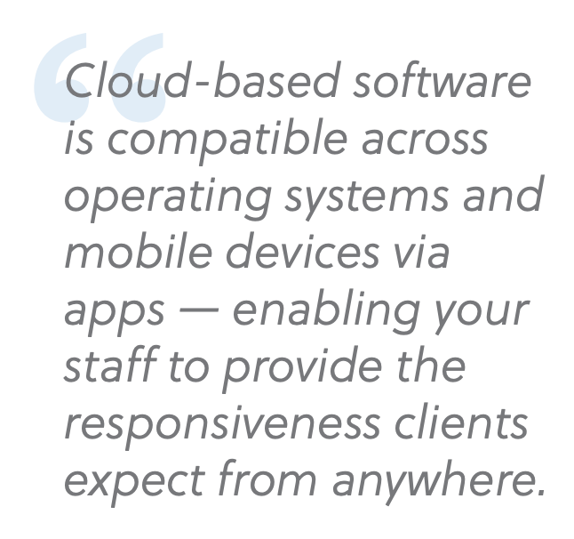 cloud based software is compatible across operating systems and mobile devices via apps — enabling your staff to provide the responsiveness clients expect from anywhere.